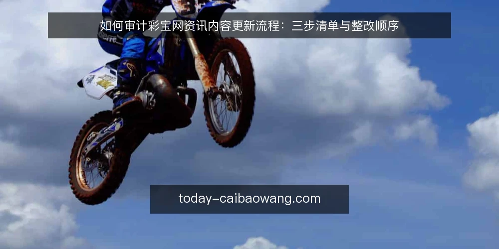 如何审计彩宝网资讯内容更新流程:三步清单与整改顺序 — 为什么现在做一次更新审计 配图